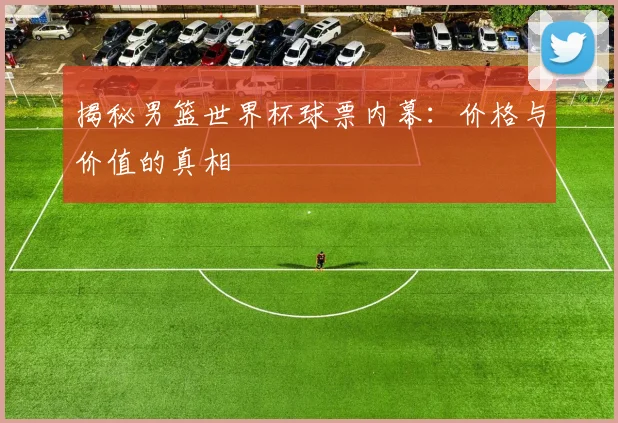 揭秘男篮世界杯球票内幕：价格与价值的真相