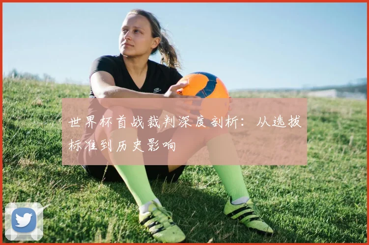 世界杯首战裁判深度剖析：从选拔标准到历史影响