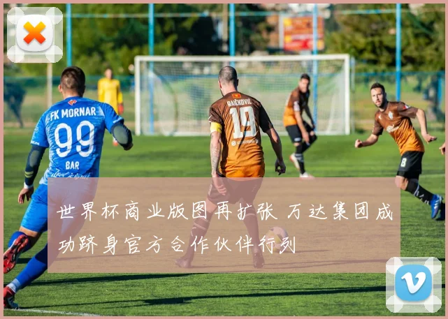 世界杯商业版图再扩张 万达集团成功跻身官方合作伙伴行列