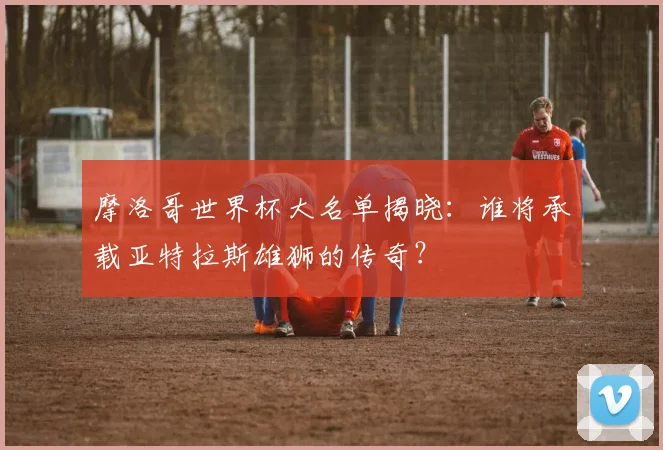 摩洛哥世界杯大名单揭晓：谁将承载亚特拉斯雄狮的传奇？