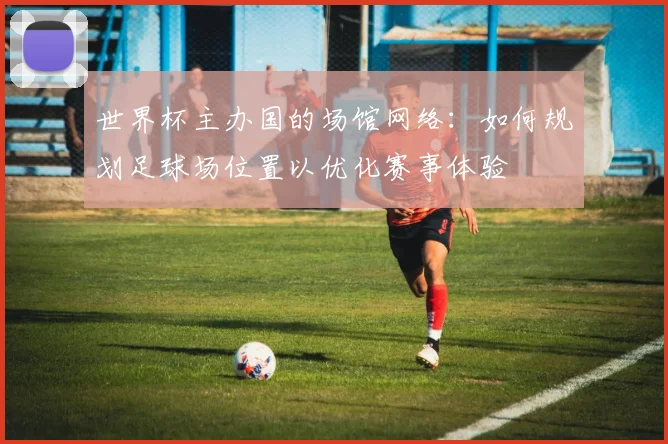 世界杯主办国的场馆网络：如何规划足球场位置以优化赛事体验