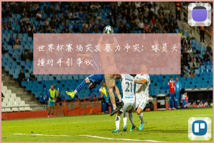 世界杯赛场突发暴力冲突：球员头撞对手引争议
